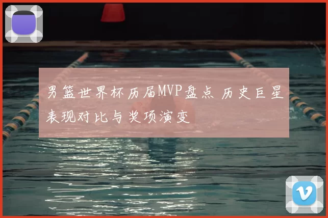 男篮世界杯历届MVP盘点 历史巨星表现对比与奖项演变