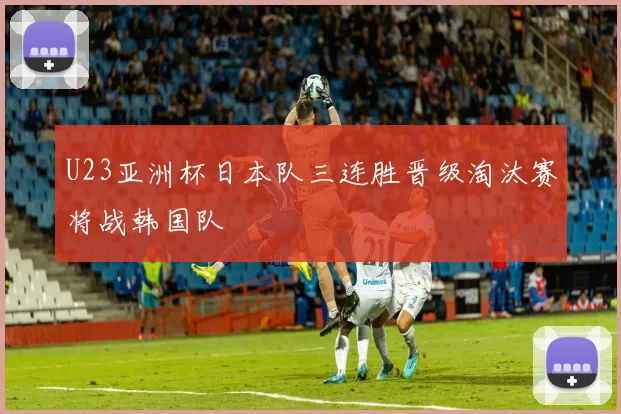 U23亚洲杯日本队三连胜晋级淘汰赛将战韩国队
