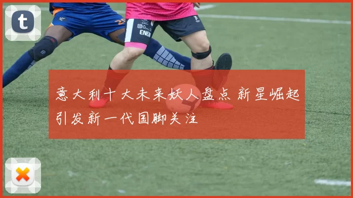 意大利十大未来妖人盘点 新星崛起引发新一代国脚关注