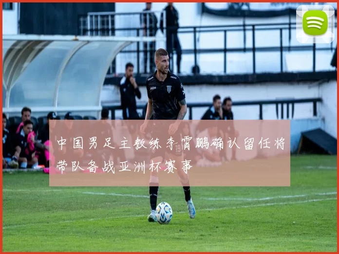 中国男足主教练李霄鹏确认留任将带队备战亚洲杯赛事