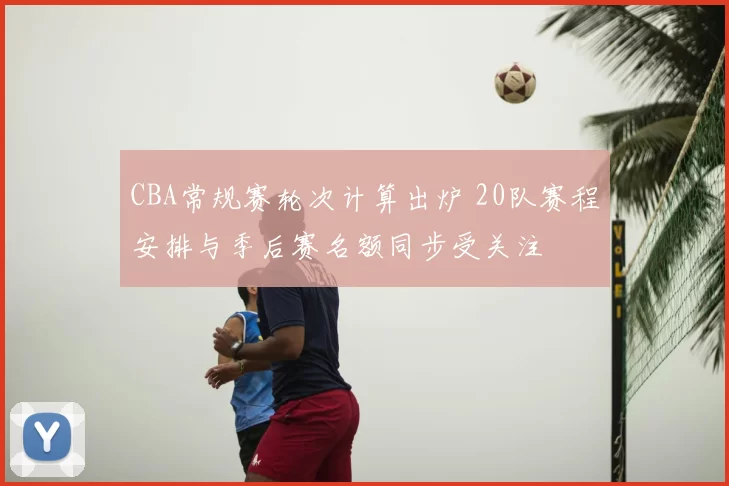 CBA常规赛轮次计算出炉 20队赛程安排与季后赛名额同步受关注