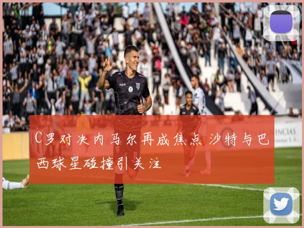 C罗对决内马尔再成焦点 沙特与巴西球星碰撞引关注