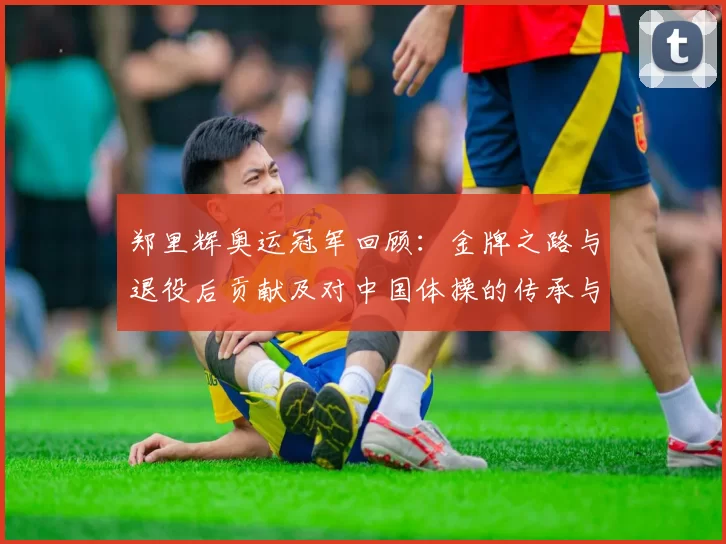 郑里辉奥运冠军回顾：金牌之路与退役后贡献及对中国体操的传承与看点