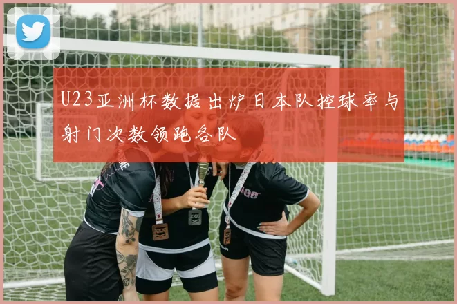 U23亚洲杯数据出炉日本队控球率与射门次数领跑各队