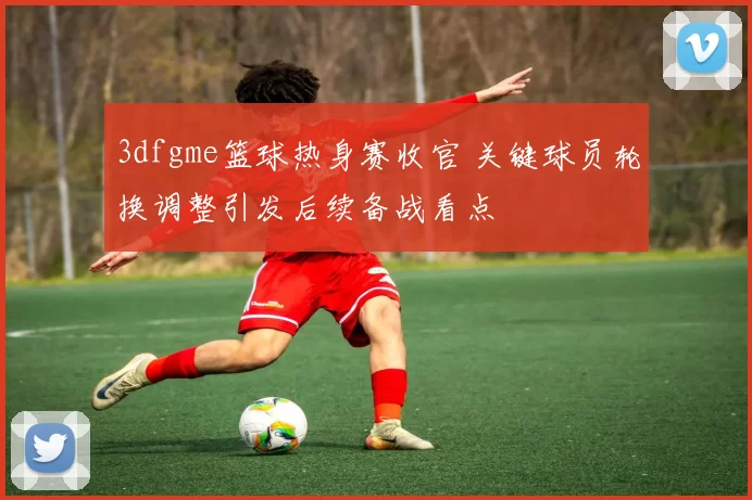 3dfgme篮球热身赛收官 关键球员轮换调整引发后续备战看点