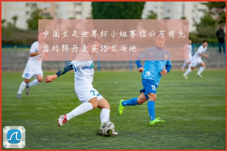 中国女足世界杯小组赛程公布将先后对阵丹麦英格兰海地