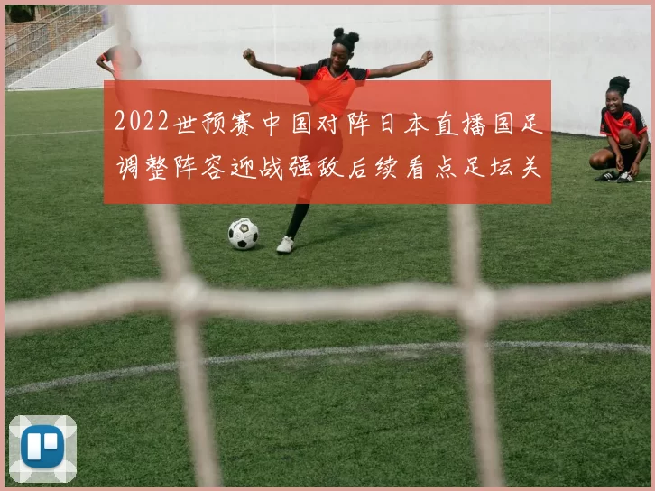2022世预赛中国对阵日本直播国足调整阵容迎战强敌后续看点足坛关注
