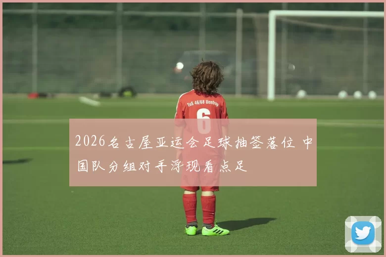 2026名古屋亚运会足球抽签落位 中国队分组对手浮现看点足