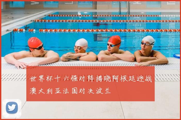 世界杯十六强对阵揭晓阿根廷迎战澳大利亚法国对决波兰