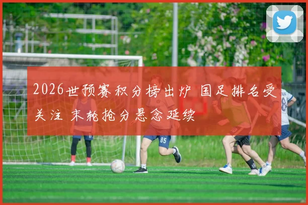 2026世预赛积分榜出炉 国足排名受关注 末轮抢分悬念延续