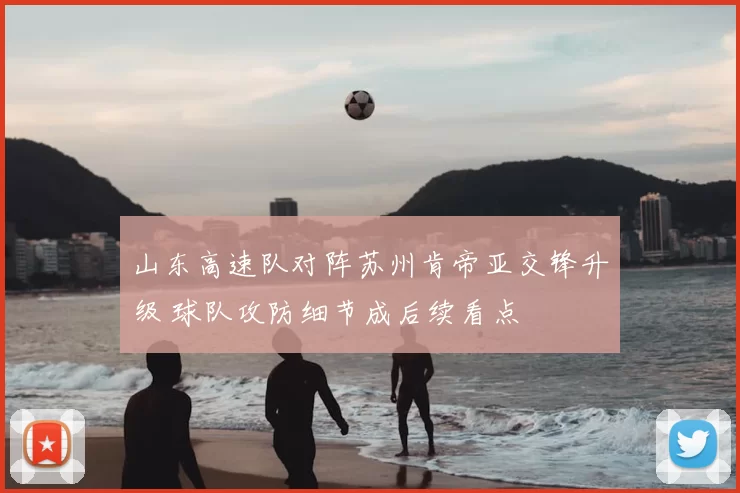 山东高速队对阵苏州肯帝亚交锋升级 球队攻防细节成后续看点