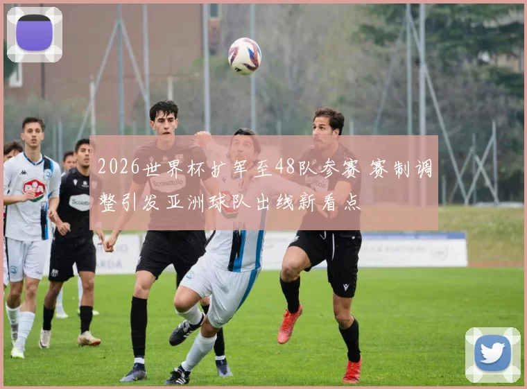 2026世界杯扩军至48队参赛 赛制调整引发亚洲球队出线新看点