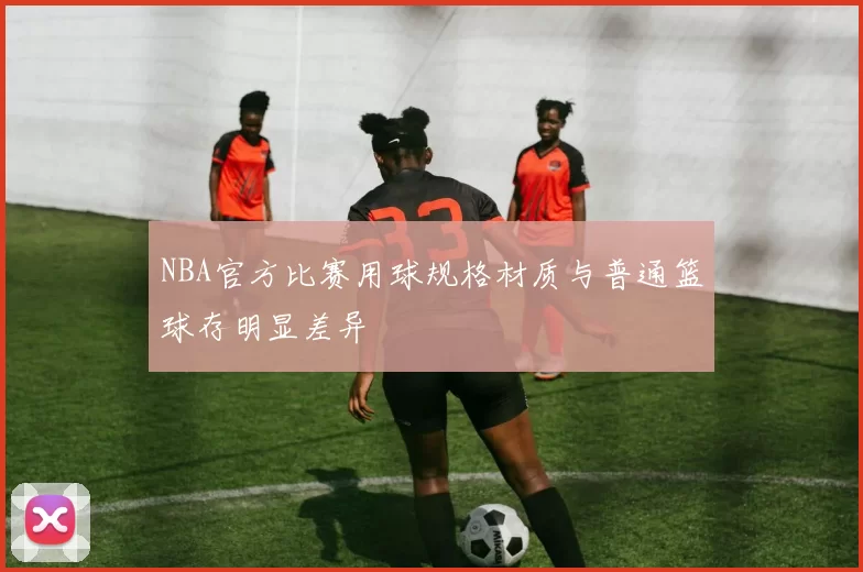 NBA官方比赛用球规格材质与普通篮球存明显差异