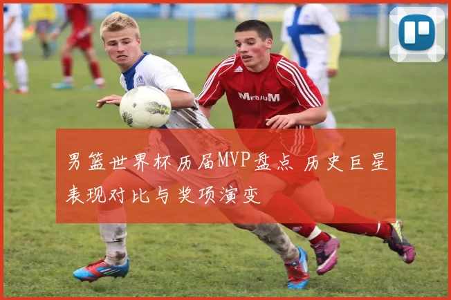 男篮世界杯历届MVP盘点 历史巨星表现对比与奖项演变