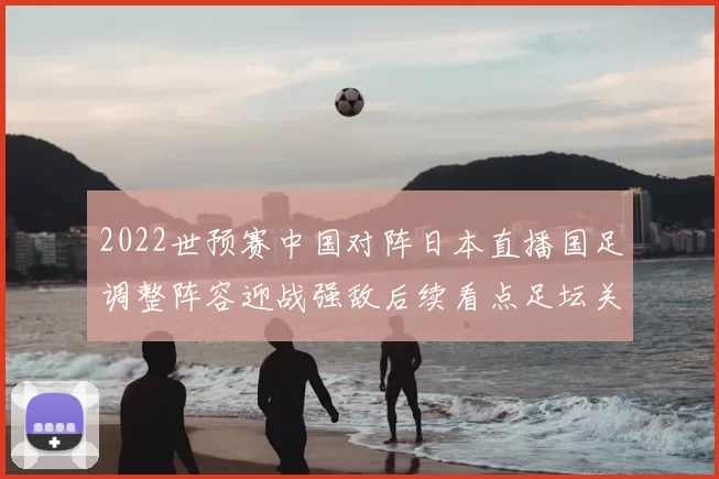 2022世预赛中国对阵日本直播国足调整阵容迎战强敌后续看点足坛关注