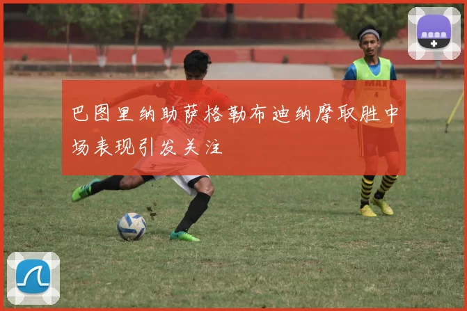 巴图里纳助萨格勒布迪纳摩取胜中场表现引发关注