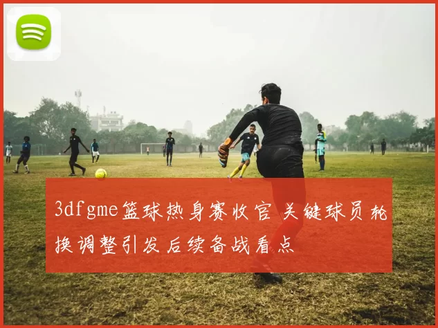 3dfgme篮球热身赛收官 关键球员轮换调整引发后续备战看点