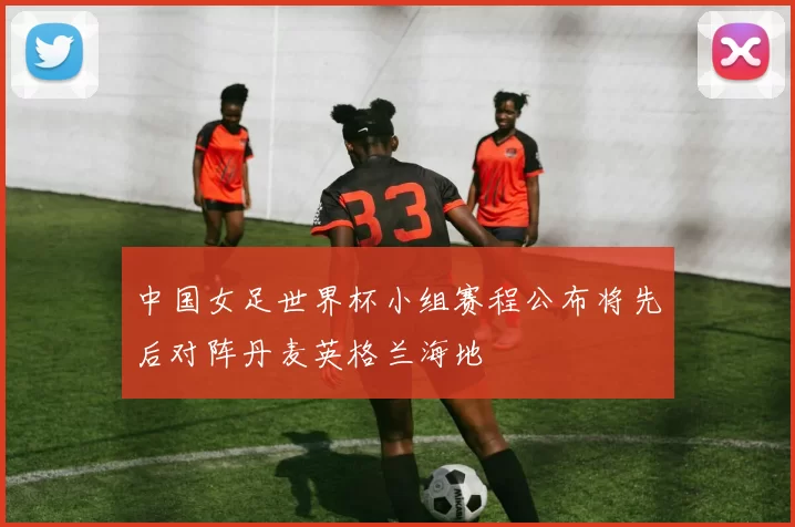 中国女足世界杯小组赛程公布将先后对阵丹麦英格兰海地