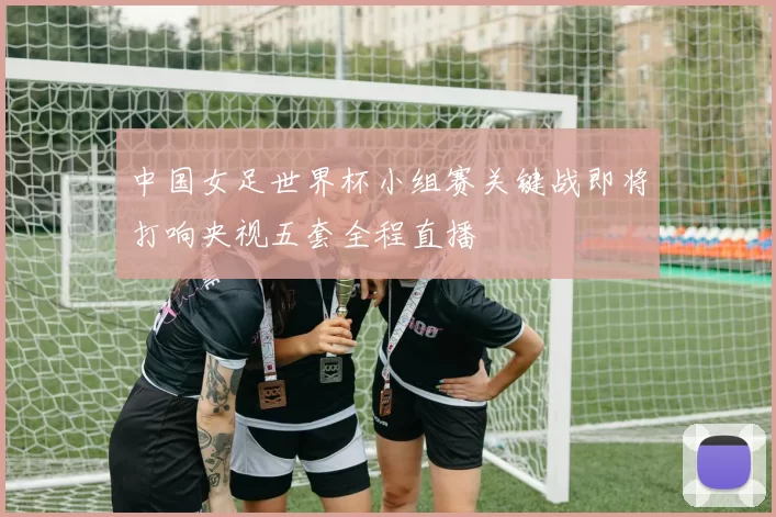 中国女足世界杯小组赛关键战即将打响央视五套全程直播
