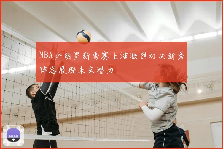 NBA全明星新秀赛上演激烈对决新秀阵容展现未来潜力