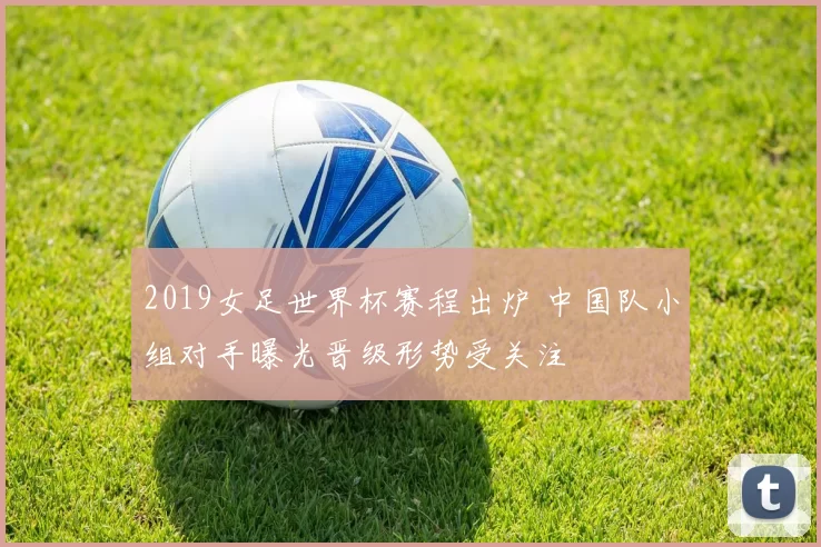 2019女足世界杯赛程出炉 中国队小组对手曝光晋级形势受关注