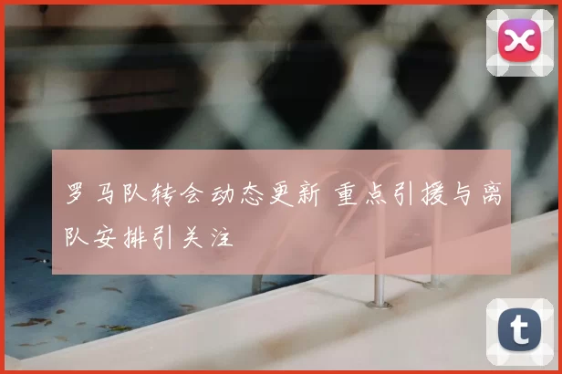罗马队转会动态更新 重点引援与离队安排引关注