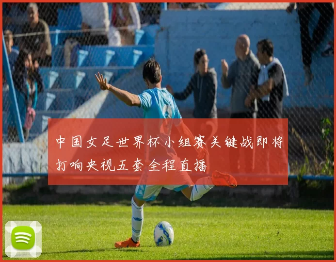 中国女足世界杯小组赛关键战即将打响央视五套全程直播