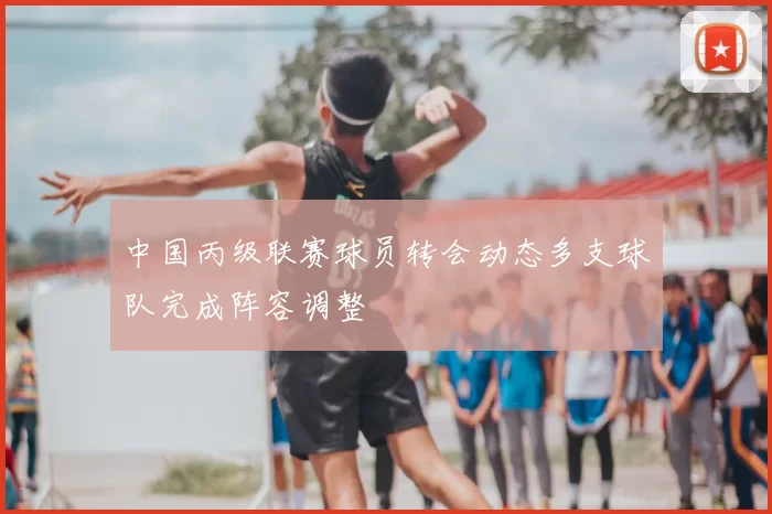 中国丙级联赛球员转会动态多支球队完成阵容调整