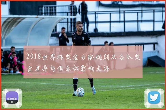 2018世界杯奖金分配规则及各队奖金差异与俱乐部影响点评