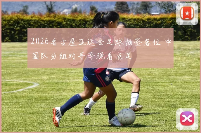 2026名古屋亚运会足球抽签落位 中国队分组对手浮现看点足