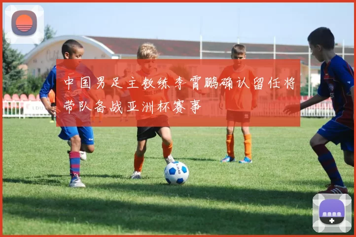 中国男足主教练李霄鹏确认留任将带队备战亚洲杯赛事