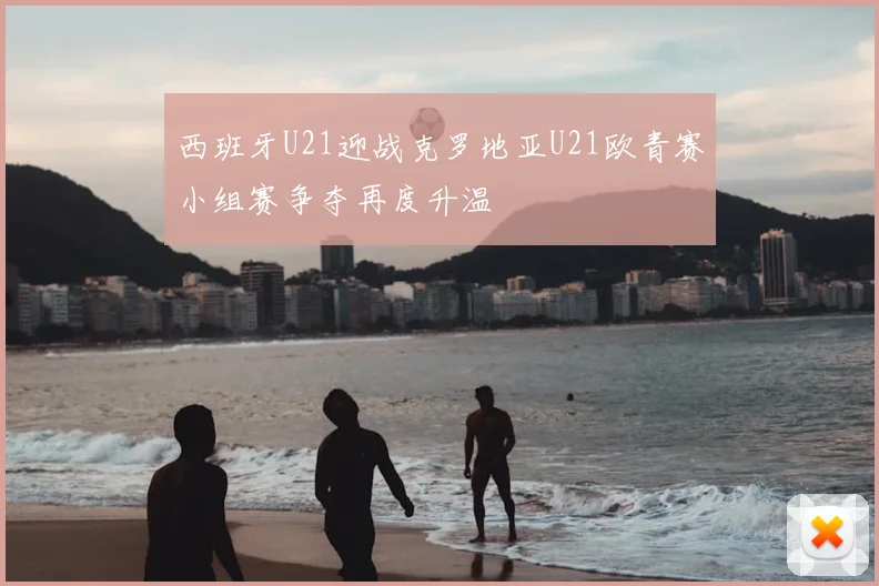 西班牙U21迎战克罗地亚U21欧青赛小组赛争夺再度升温