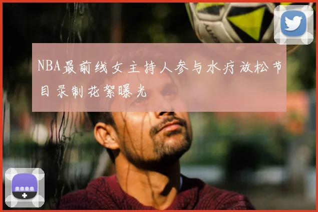 NBA最前线女主持人参与水疗放松节目录制花絮曝光
