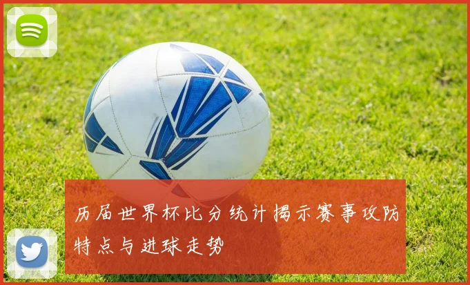 历届世界杯比分统计揭示赛事攻防特点与进球走势