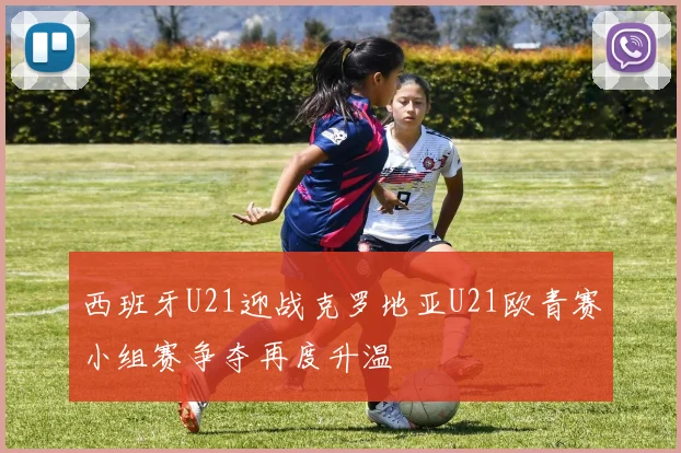 西班牙U21迎战克罗地亚U21欧青赛小组赛争夺再度升温