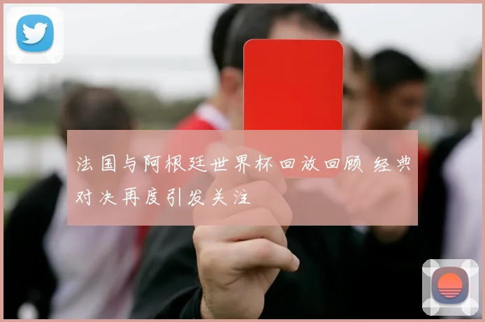 法国与阿根廷世界杯回放回顾 经典对决再度引发关注