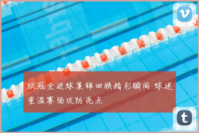 欧冠全进球集锦回顾精彩瞬间 球迷重温赛场攻防亮点