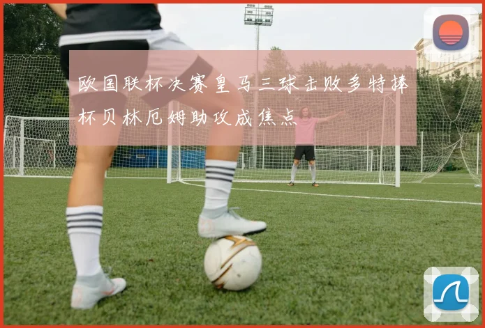 欧国联杯决赛皇马三球击败多特捧杯贝林厄姆助攻成焦点