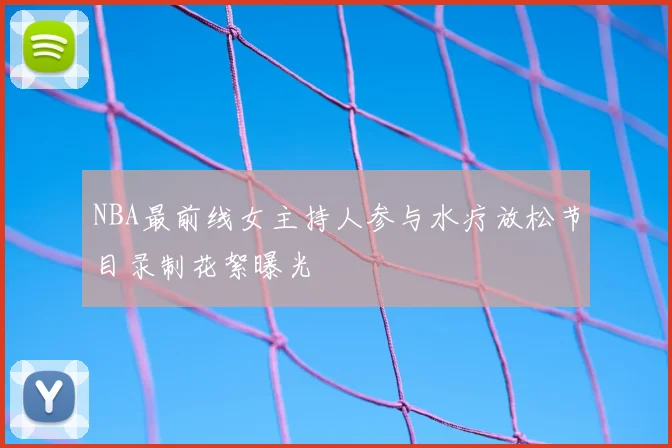 NBA最前线女主持人参与水疗放松节目录制花絮曝光