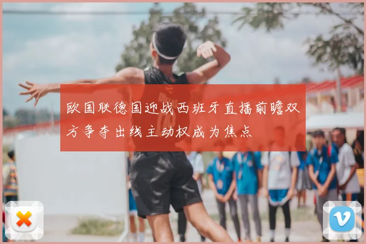 欧国联德国迎战西班牙直播前瞻双方争夺出线主动权成为焦点
